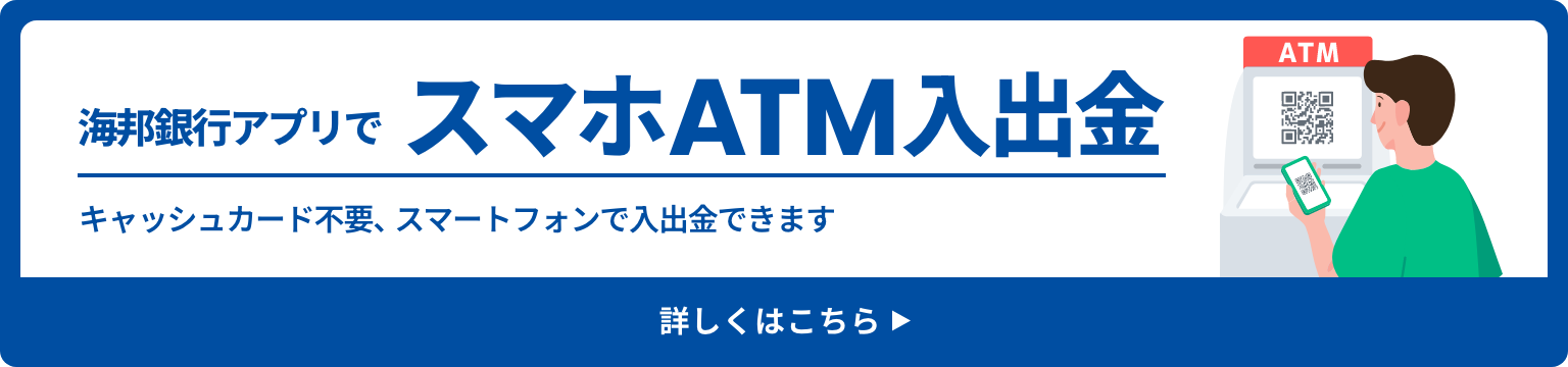 海邦銀行アプリでスマホATM入出金 キャッシュカード不要、スマートフォンで入出金できます 詳しくはこちら