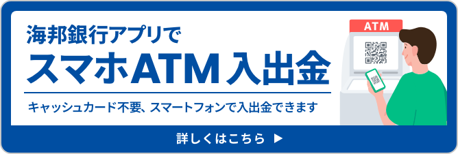 海邦銀行アプリでスマホATM入出金 キャッシュカード不要、スマートフォンで入出金できます 詳しくはこちら