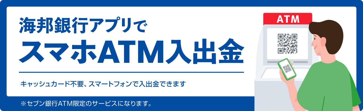 海邦銀行アプリでスマホATM入出金 キャッシュカード不要、スマートフォンで入出金できます ※セブン銀行ATM限定のサービスになります。