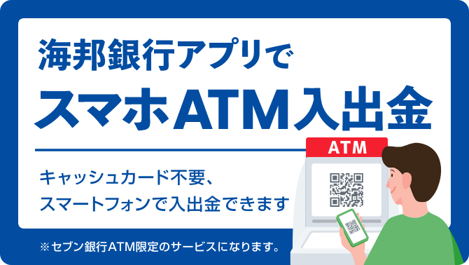 海邦銀行アプリでスマホATM入出金 キャッシュカード不要、スマートフォンで入出金できます ※セブン銀行ATM限定のサービスになります。